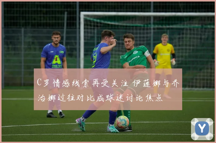 C罗情感线索再受关注 伊莲娜与乔治娜过往对比成球迷讨论焦点
