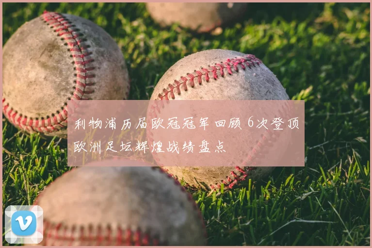 利物浦历届欧冠冠军回顾 6次登顶欧洲足坛辉煌战绩盘点