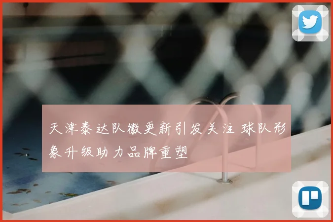 天津泰达队徽更新引发关注 球队形象升级助力品牌重塑